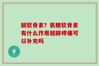 腿软骨素？氨糖软骨素有什么作用腿脚疼痛可以补充吗