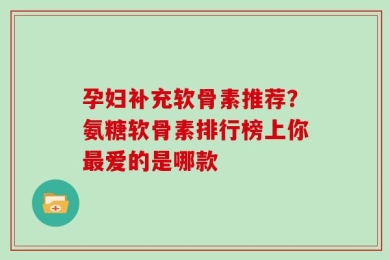 孕妇补充软骨素推荐？氨糖软骨素排行榜上你最爱的是哪款
