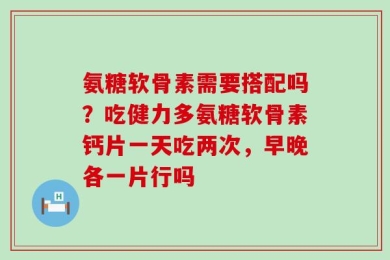 氨糖软骨素需要搭配吗？吃健力多氨糖软骨素钙片一天吃两次，早晚各一片行吗