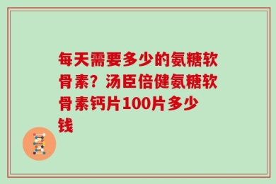 每天需要多少的氨糖软骨素？汤臣倍健氨糖软骨素钙片100片多少钱