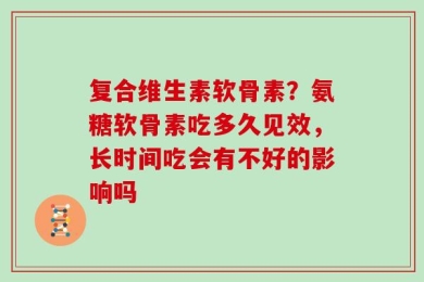 复合维生素软骨素？氨糖软骨素吃多久见效，长时间吃会有不好的影响吗