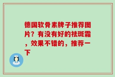 德国软骨素牌子推荐图片？有没有好的祛斑霜，效果不错的，推荐一下