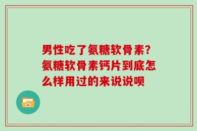 男性吃了氨糖软骨素？氨糖软骨素钙片到底怎么样用过的来说说呗
