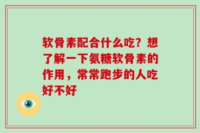 软骨素配合什么吃？想了解一下氨糖软骨素的作用，常常跑步的人吃好不好