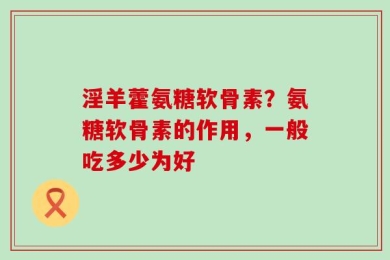 淫羊藿氨糖软骨素？氨糖软骨素的作用，一般吃多少为好