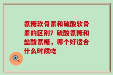 氨糖软骨素和硫酸软骨素的区别？硫酸氨糖和盐酸氨糖，哪个好适合什么时候吃
