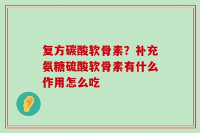 复方碳酸软骨素？补充氨糖硫酸软骨素有什么作用怎么吃