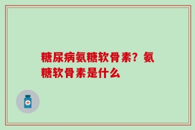 糖尿病氨糖软骨素？氨糖软骨素是什么
