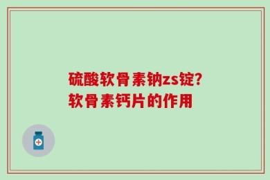 硫酸软骨素钠zs锭？软骨素钙片的作用