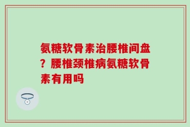 氨糖软骨素治腰椎间盘？腰椎颈椎病氨糖软骨素有用吗