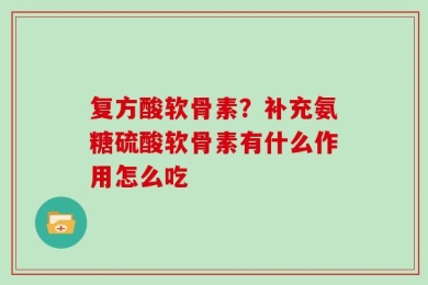 复方酸软骨素？补充氨糖硫酸软骨素有什么作用怎么吃