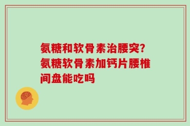 氨糖和软骨素治腰突？氨糖软骨素加钙片腰椎间盘能吃吗