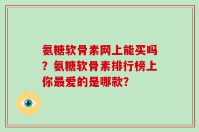 氨糖软骨素网上能买吗？氨糖软骨素排行榜上你最爱的是哪款？