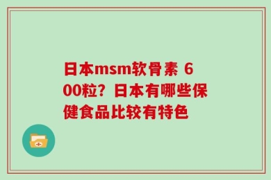 日本msm软骨素 600粒？日本有哪些保健食品比较有特色