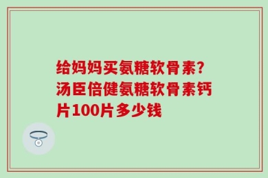 给妈妈买氨糖软骨素？汤臣倍健氨糖软骨素钙片100片多少钱