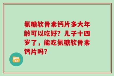 氨糖软骨素钙片多大年龄可以吃好？儿子十四岁了，能吃氨糖软骨素钙片吗？