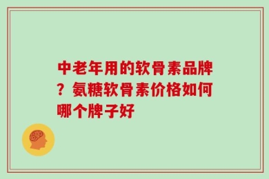 中老年用的软骨素品牌？氨糖软骨素价格如何哪个牌子好