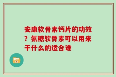 安康软骨素钙片的功效？氨糖软骨素可以用来干什么的适合谁
