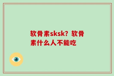 软骨素sksk？软骨素什么人不能吃