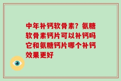中年补钙软骨素？氨糖软骨素钙片可以补钙吗它和氨糖钙片哪个补钙效果更好