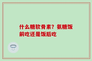 什么糖软骨素？氨糖饭前吃还是饭后吃