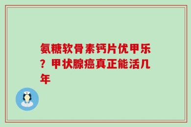 氨糖软骨素钙片优甲乐？甲状腺癌真正能活几年