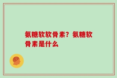 氨糖软软骨素？氨糖软骨素是什么