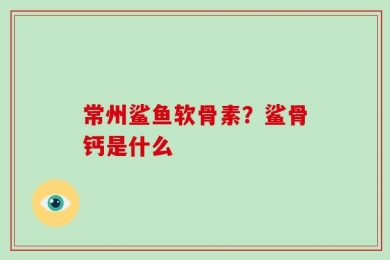 常州鲨鱼软骨素？鲨骨钙是什么