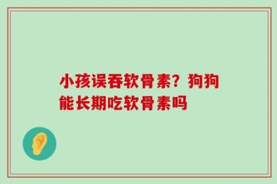 小孩误吞软骨素？狗狗能长期吃软骨素吗