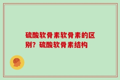 硫酸软骨素软骨素的区别？硫酸软骨素结构