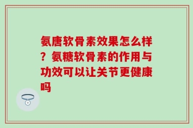 氨唐软骨素效果怎么样？氨糖软骨素的作用与功效可以让关节更健康吗