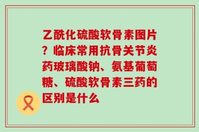 乙酰化硫酸软骨素图片？临床常用抗骨关节炎药玻璃酸钠、氨基葡萄糖、硫酸软骨素三药的区别是什么