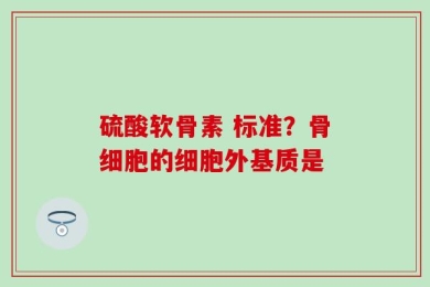 硫酸软骨素 标准？骨细胞的细胞外基质是