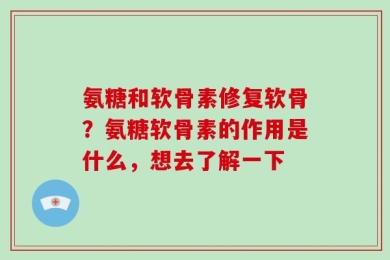 氨糖和软骨素修复软骨？氨糖软骨素的作用是什么，想去了解一下