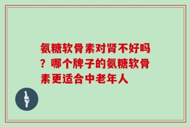 氨糖软骨素对肾不好吗？哪个牌子的氨糖软骨素更适合中老年人
