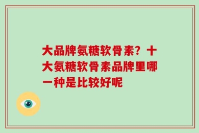 大品牌氨糖软骨素？十大氨糖软骨素品牌里哪一种是比较好呢