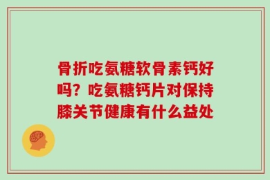 骨折吃氨糖软骨素钙好吗？吃氨糖钙片对保持膝关节健康有什么益处