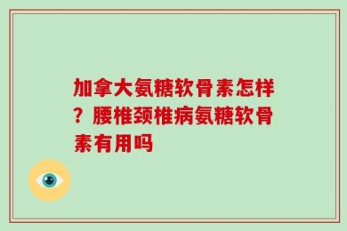 加拿大氨糖软骨素怎样？腰椎颈椎病氨糖软骨素有用吗