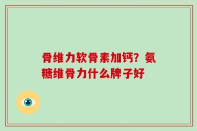 骨维力软骨素加钙？氨糖维骨力什么牌子好
