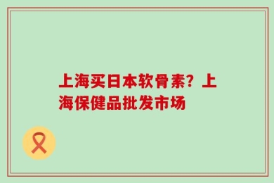 上海买日本软骨素？上海保健品批发市场