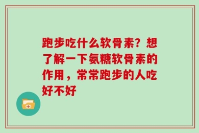 跑步吃什么软骨素？想了解一下氨糖软骨素的作用，常常跑步的人吃好不好