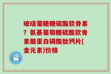 玻璃葡糖糖硫酸软骨素？氨基葡萄糖硫酸软骨素酪蛋白磷酸肽钙片(金元素)价格