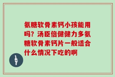 氨糖软骨素钙小孩能用吗？汤臣倍健健力多氨糖软骨素钙片一般适合什么情况下吃的啊