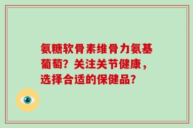 氨糖软骨素维骨力氨基葡萄？关注关节健康，选择合适的保健品？