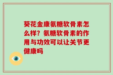 葵花金康氨糖软骨素怎么样？氨糖软骨素的作用与功效可以让关节更健康吗