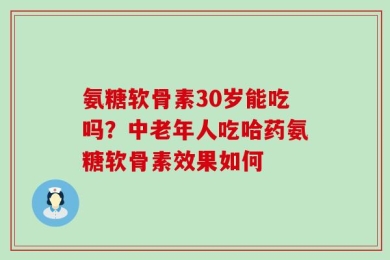 氨糖软骨素30岁能吃吗？中老年人吃哈药氨糖软骨素效果如何
