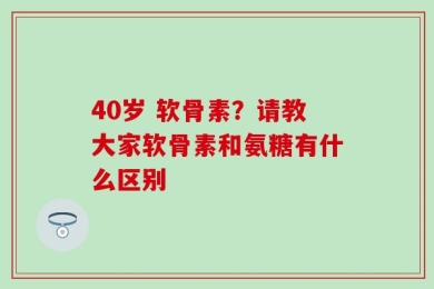 40岁 软骨素？请教大家软骨素和氨糖有什么区别