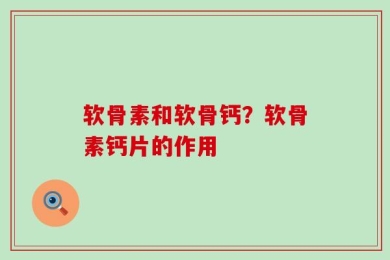 软骨素和软骨钙？软骨素钙片的作用