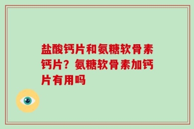 盐酸钙片和氨糖软骨素钙片？氨糖软骨素加钙片有用吗