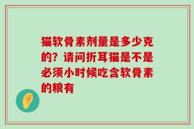 猫软骨素剂量是多少克的？请问折耳猫是不是必须小时候吃含软骨素的粮有